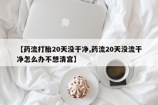 米非司酮片米索前列醇片网店在线购买【药流打胎20天没干净,药流20天没流干净怎么办不想清宫】