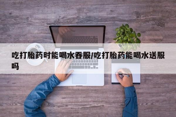 米非司酮片米索前列醇片网店在线购买吃打胎药时能喝水吞服/吃打胎药能喝水送服吗