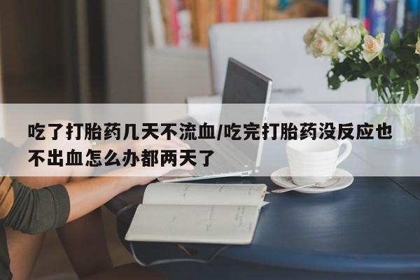 米非司酮片米索前列醇片网店在线购买吃了打胎药几天不流血/吃完打胎药没反应也不出血怎么办都两天了