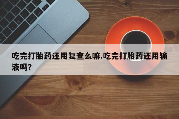 米非司酮片米索前列醇片网店在线购买吃完打胎药还用复查么嘛.吃完打胎药还用输液吗？