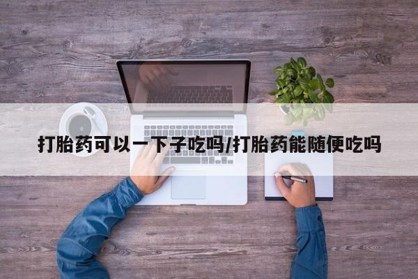 米非司酮片米索前列醇片网店在线购买打胎药可以一下子吃吗/打胎药能随便吃吗