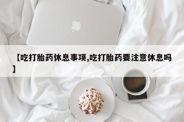 米非司酮片米索前列醇片网店在线购买【吃打胎药休息事项,吃打胎药要注意休息吗】