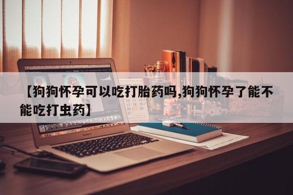 米非司酮片米索前列醇片网店在线购买【狗狗怀孕可以吃打胎药吗,狗狗怀孕了能不能吃打虫药】