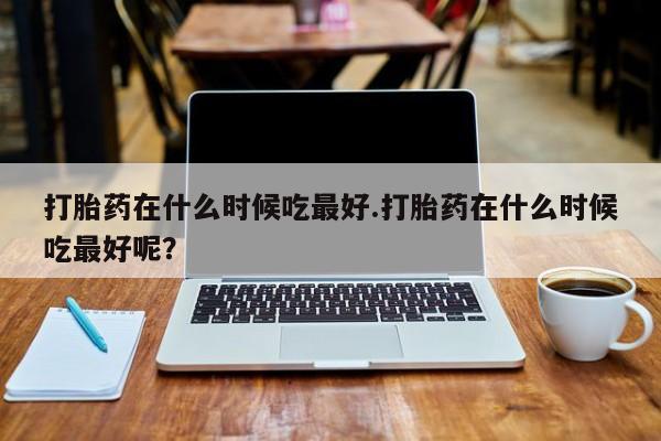 米非司酮片米索前列醇片网店在线购买打胎药在什么时候吃最好.打胎药在什么时候吃最好呢？