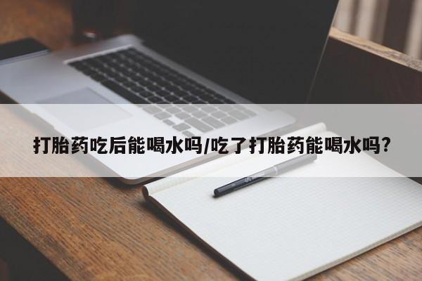 米非司酮片米索前列醇片网店在线购买打胎药吃后能喝水吗/吃了打胎药能喝水吗?