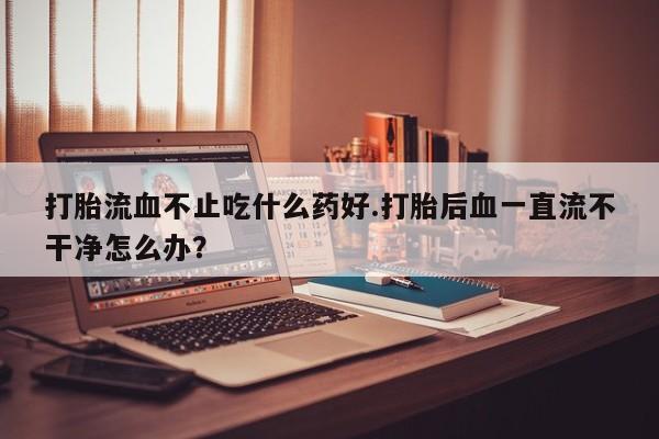 米非司酮片米索前列醇片网店在线购买打胎流血不止吃什么药好.打胎后血一直流不干净怎么办？