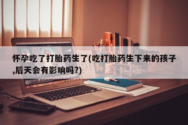米非司酮片米索前列醇片网店在线购买怀孕吃了打胎药生了(吃打胎药生下来的孩子,后天会有影响吗?)