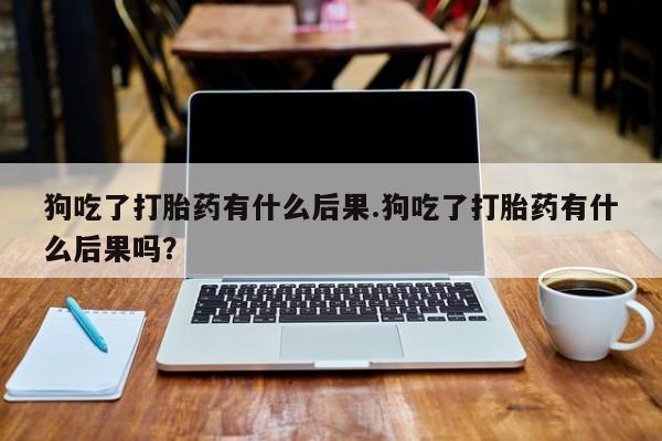 米非司酮片米索前列醇片网店在线购买狗吃了打胎药有什么后果.狗吃了打胎药有什么后果吗？