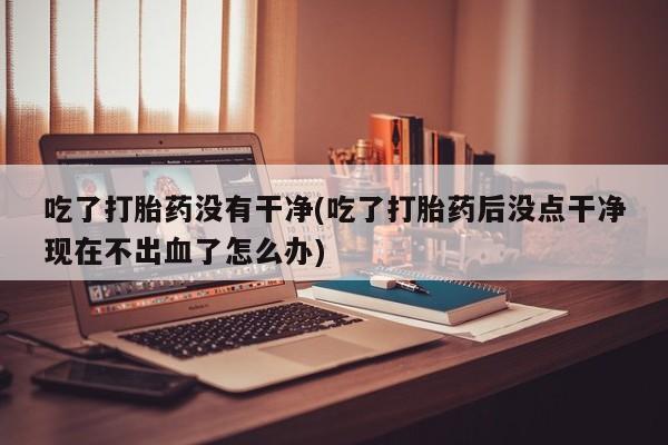 米非司酮片米索前列醇片网店在线购买吃了打胎药没有干净(吃了打胎药后没点干净现在不出血了怎么办)