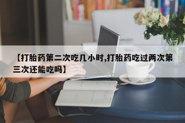 米非司酮片米索前列醇片网店在线购买【打胎药第二次吃几小时,打胎药吃过两次第三次还能吃吗】
