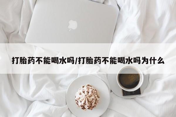 米非司酮片米索前列醇片网店在线购买打胎药不能喝水吗/打胎药不能喝水吗为什么