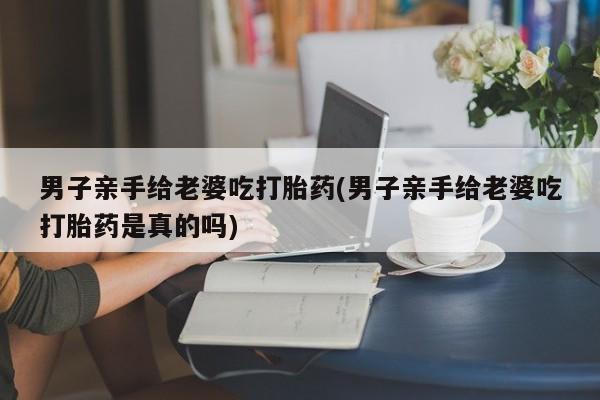 米非司酮片米索前列醇片网店在线购买男子亲手给老婆吃打胎药(男子亲手给老婆吃打胎药是真的吗)