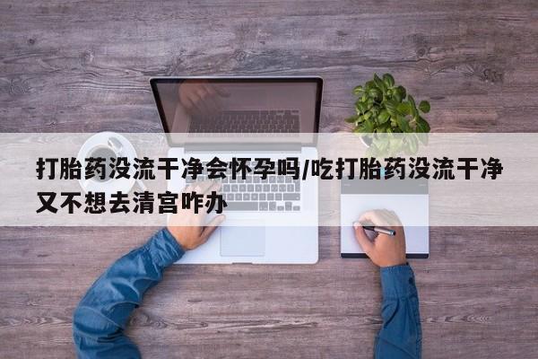 米非司酮片米索前列醇片网店在线购买打胎药没流干净会怀孕吗/吃打胎药没流干净又不想去清宫咋办