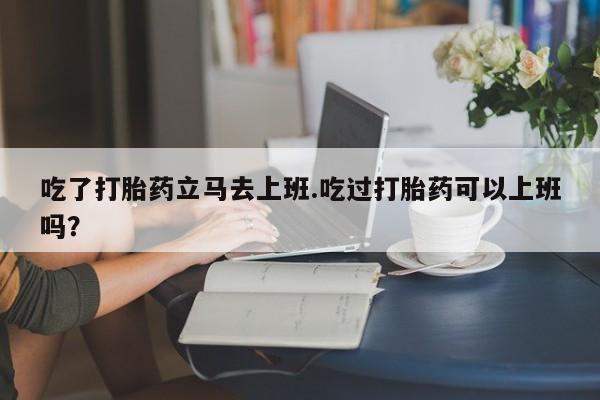 米非司酮片米索前列醇片网店在线购买吃了打胎药立马去上班.吃过打胎药可以上班吗？