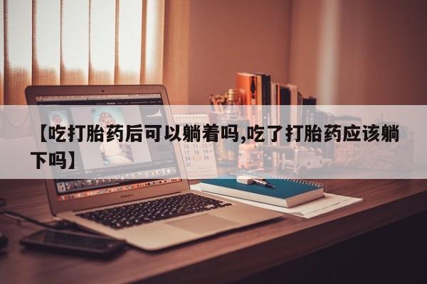 米非司酮片米索前列醇片网店在线购买【吃打胎药后可以躺着吗,吃了打胎药应该躺下吗】