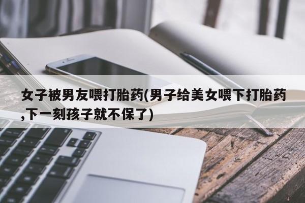 米非司酮片米索前列醇片网店在线购买女子被男友喂打胎药(男子给美女喂下打胎药,下一刻孩子就不保了)