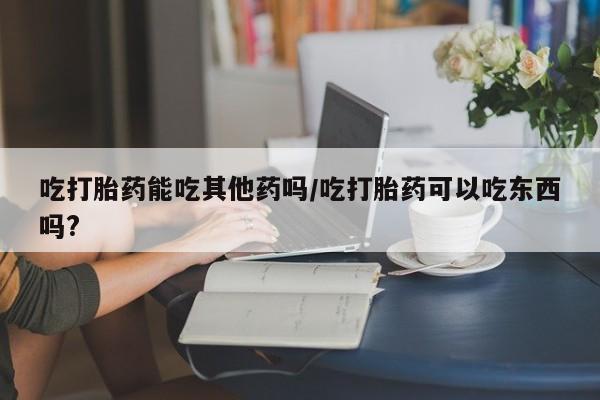 米非司酮片米索前列醇片网店在线购买吃打胎药能吃其他药吗/吃打胎药可以吃东西吗?