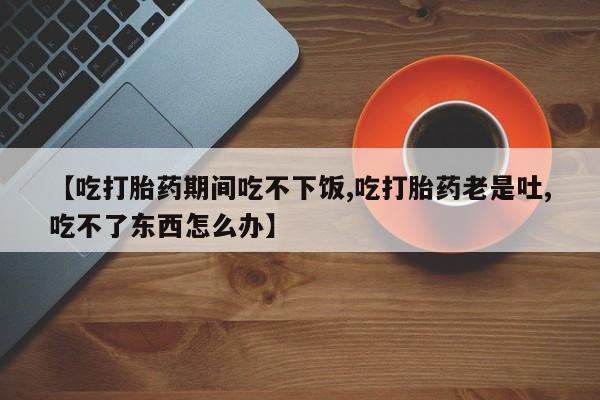 米非司酮片米索前列醇片网店在线购买【吃打胎药期间吃不下饭,吃打胎药老是吐,吃不了东西怎么办】