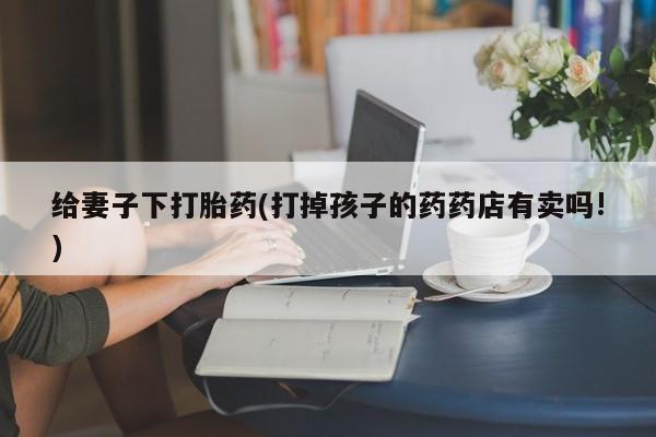 米非司酮片米索前列醇片网店在线购买给妻子下打胎药(打掉孩子的药药店有卖吗!)
