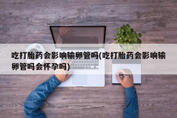 米非司酮片米索前列醇片网店在线购买吃打胎药会影响输卵管吗(吃打胎药会影响输卵管吗会怀孕吗)