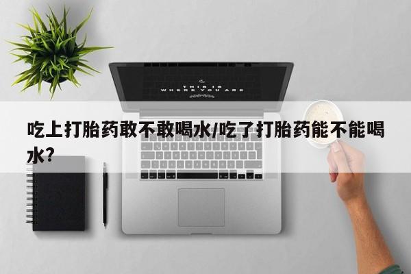 米非司酮片米索前列醇片网店在线购买吃上打胎药敢不敢喝水/吃了打胎药能不能喝水?