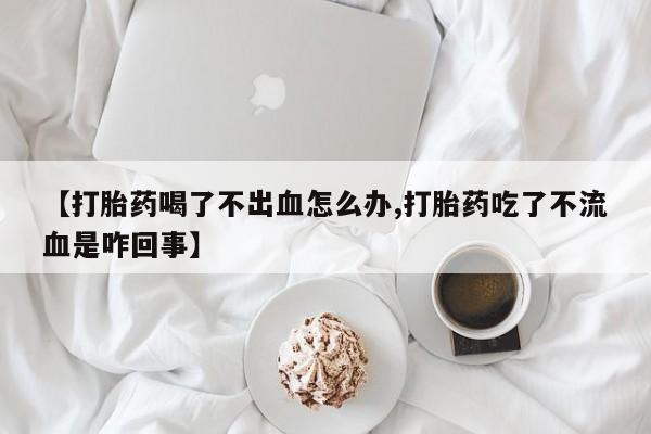 米非司酮片米索前列醇片网店在线购买【打胎药喝了不出血怎么办,打胎药吃了不流血是咋回事】
