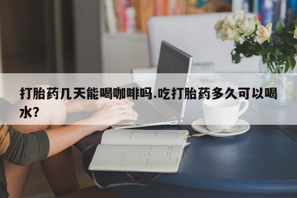 米非司酮片米索前列醇片网店在线购买打胎药几天能喝咖啡吗.吃打胎药多久可以喝水？