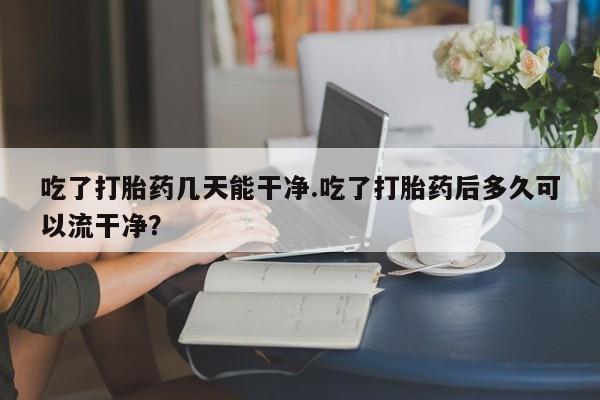 米非司酮片米索前列醇片网店在线购买吃了打胎药几天能干净.吃了打胎药后多久可以流干净？