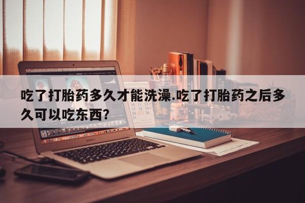 米非司酮片米索前列醇片网店在线购买吃了打胎药多久才能洗澡.吃了打胎药之后多久可以吃东西？