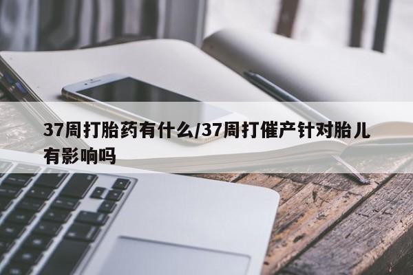 米非司酮片米索前列醇片网店在线购买37周打胎药有什么/37周打催产针对胎儿有影响吗