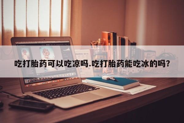米非司酮片米索前列醇片网店在线购买吃打胎药可以吃凉吗.吃打胎药能吃冰的吗？
