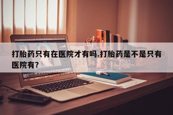 米非司酮片米索前列醇片网店在线购买打胎药只有在医院才有吗.打胎药是不是只有医院有？