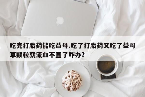 米非司酮片米索前列醇片网店在线购买吃完打胎药能吃益母.吃了打胎药又吃了益母草颗粒就流血不直了咋办？