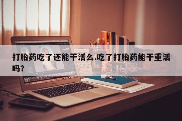 米非司酮片米索前列醇片网店在线购买打胎药吃了还能干活么.吃了打胎药能干重活吗？