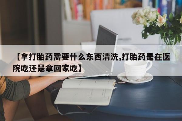 米非司酮片米索前列醇片网店在线购买【拿打胎药需要什么东西清洗,打胎药是在医院吃还是拿回家吃】