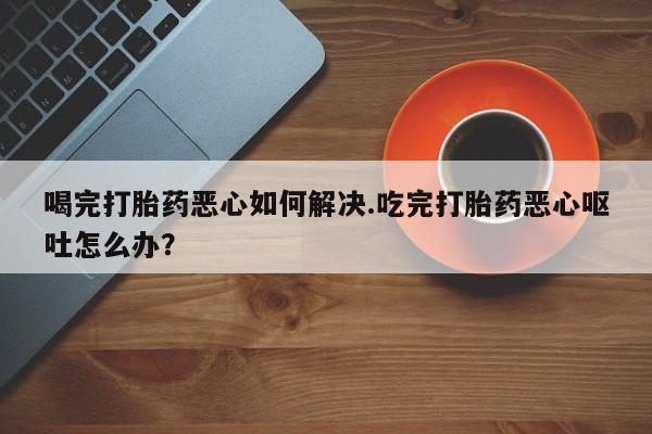 米非司酮片米索前列醇片网店在线购买喝完打胎药恶心如何解决.吃完打胎药恶心呕吐怎么办？