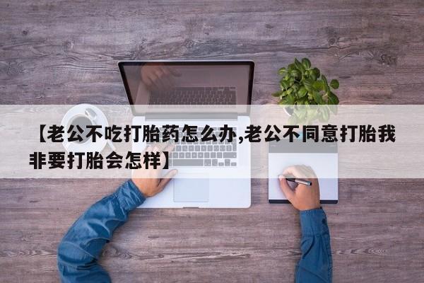 米非司酮片米索前列醇片网店在线购买【老公不吃打胎药怎么办,老公不同意打胎我非要打胎会怎样】