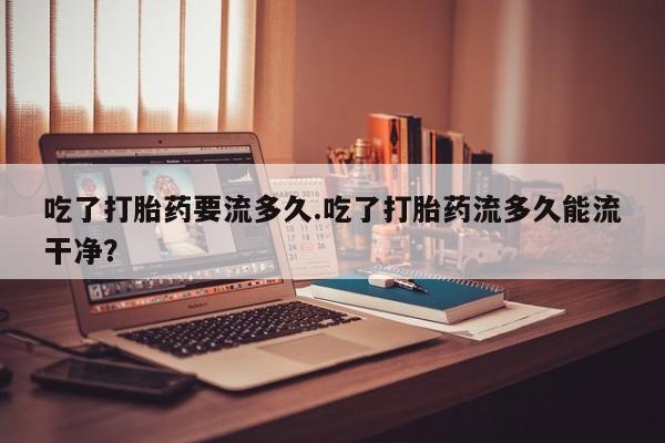 米非司酮片米索前列醇片网店在线购买吃了打胎药要流多久.吃了打胎药流多久能流干净？