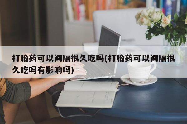 米非司酮片米索前列醇片网店在线购买打胎药可以间隔很久吃吗(打胎药可以间隔很久吃吗有影响吗)