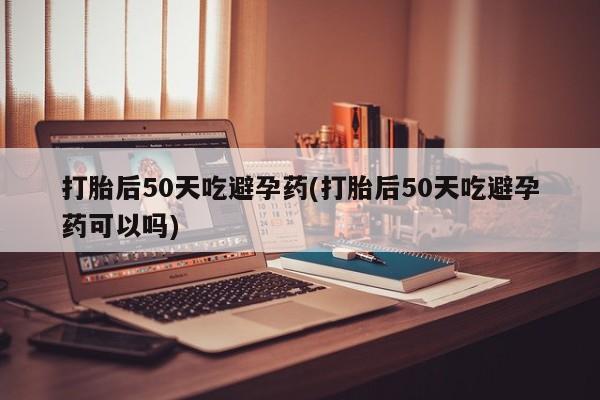 米非司酮片米索前列醇片网店在线购买打胎后50天吃避孕药(打胎后50天吃避孕药可以吗)