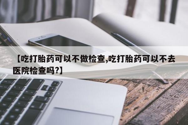 米非司酮片米索前列醇片网店在线购买【吃打胎药可以不做检查,吃打胎药可以不去医院检查吗?】