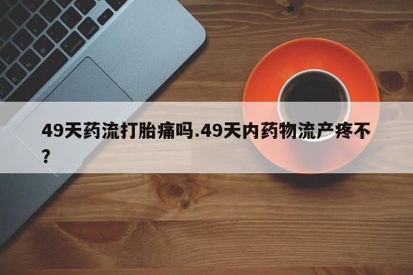 米非司酮片米索前列醇片网店在线购买49天药流打胎痛吗.49天内药物流产疼不？