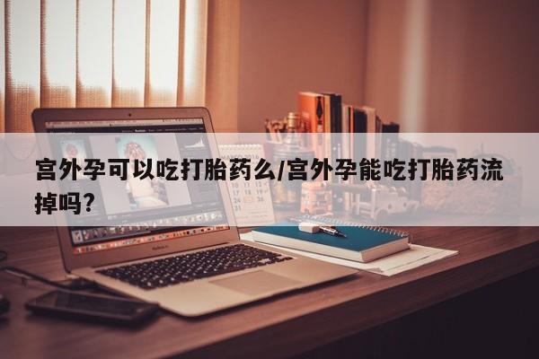 米非司酮片米索前列醇片网店在线购买宫外孕可以吃打胎药么/宫外孕能吃打胎药流掉吗?